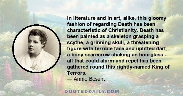 In literature and in art, alike, this gloomy fashion of regarding Death has been characteristic of Christianity. Death has been painted as a skeleton grasping a scythe, a grinning skull, a threatening figure with