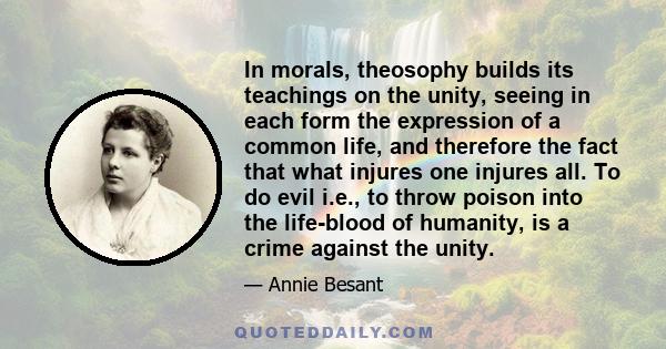 In morals, theosophy builds its teachings on the unity, seeing in each form the expression of a common life, and therefore the fact that what injures one injures all. To do evil i.e., to throw poison into the life-blood 