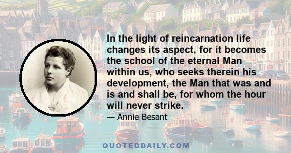 In the light of reincarnation life changes its aspect, for it becomes the school of the eternal Man within us, who seeks therein his development, the Man that was and is and shall be, for whom the hour will never strike.