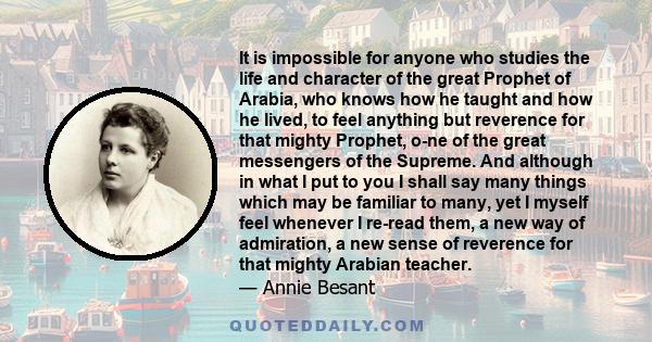 It is impossible for anyone who studies the life and character of the great Prophet of Arabia, who knows how he taught and how he lived, to feel anything but reverence for that mighty Prophet, o­ne of the great