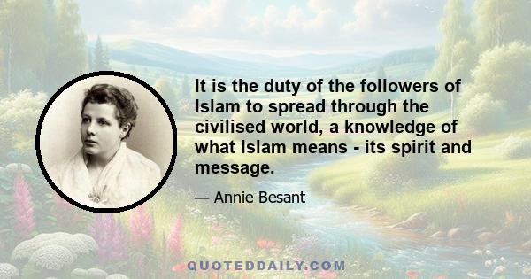 It is the duty of the followers of Islam to spread through the civilised world, a knowledge of what Islam means - its spirit and message.