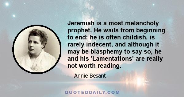 Jeremiah is a most melancholy prophet. He wails from beginning to end; he is often childish, is rarely indecent, and although it may be blasphemy to say so, he and his 'Lamentations' are really not worth reading.