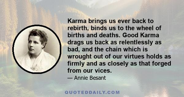 Karma brings us ever back to rebirth, binds us to the wheel of births and deaths. Good Karma drags us back as relentlessly as bad, and the chain which is wrought out of our virtues holds as firmly and as closely as that 