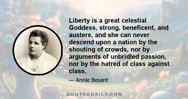 Liberty is a great celestial Goddess, strong, beneficent, and austere, and she can never descend upon a nation by the shouting of crowds, nor by arguments of unbridled passion, nor by the hatred of class against class.