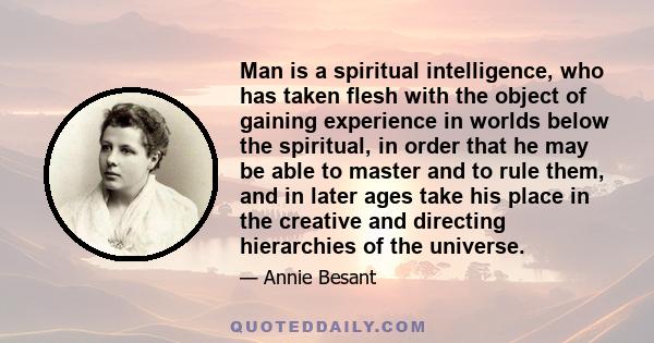 Man is a spiritual intelligence, who has taken flesh with the object of gaining experience in worlds below the spiritual, in order that he may be able to master and to rule them, and in later ages take his place in the