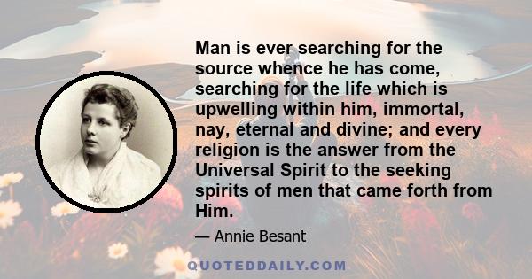 Man is ever searching for the source whence he has come, searching for the life which is upwelling within him, immortal, nay, eternal and divine; and every religion is the answer from the Universal Spirit to the seeking 