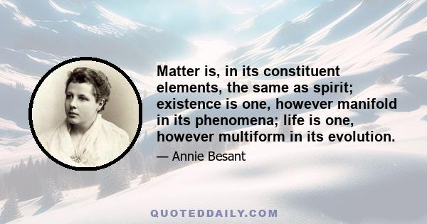 Matter is, in its constituent elements, the same as spirit; existence is one, however manifold in its phenomena; life is one, however multiform in its evolution.