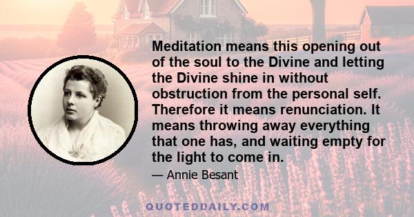 Meditation means this opening out of the soul to the Divine and letting the Divine shine in without obstruction from the personal self. Therefore it means renunciation. It means throwing away everything that one has,