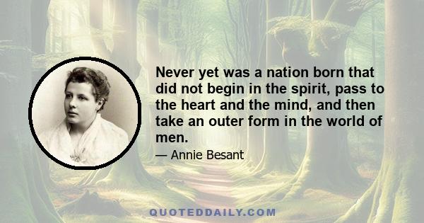 Never yet was a nation born that did not begin in the spirit, pass to the heart and the mind, and then take an outer form in the world of men.