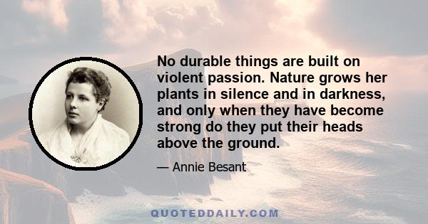 No durable things are built on violent passion. Nature grows her plants in silence and in darkness, and only when they have become strong do they put their heads above the ground.