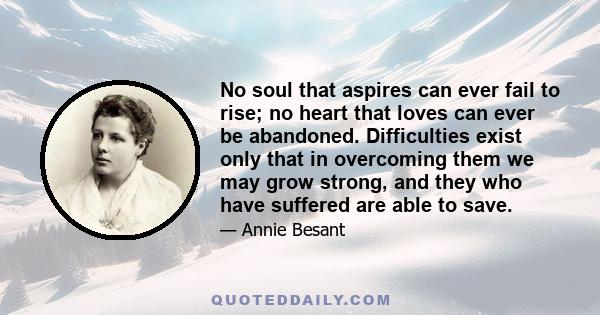 No soul that aspires can ever fail to rise; no heart that loves can ever be abandoned. Difficulties exist only that in overcoming them we may grow strong, and they who have suffered are able to save.