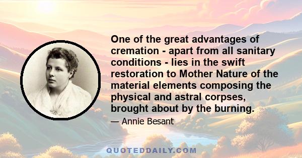 One of the great advantages of cremation - apart from all sanitary conditions - lies in the swift restoration to Mother Nature of the material elements composing the physical and astral corpses, brought about by the