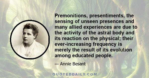 Premonitions, presentiments, the sensing of unseen presences and many allied experiences are due to the activity of the astral body and its reaction on the physical; their ever-increasing frequency is merely the result