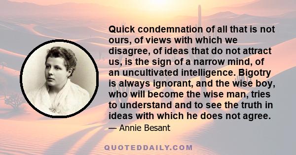 Quick condemnation of all that is not ours, of views with which we disagree, of ideas that do not attract us, is the sign of a narrow mind, of an uncultivated intelligence. Bigotry is always ignorant, and the wise boy,