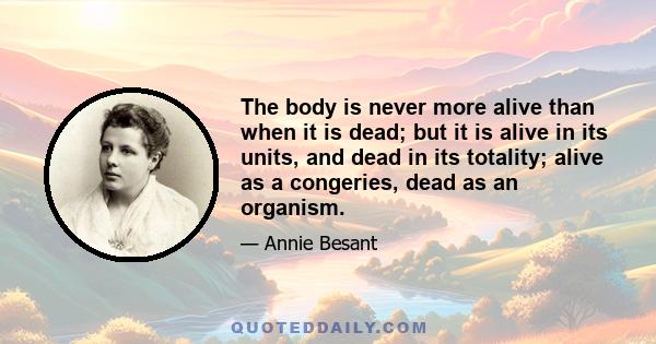 The body is never more alive than when it is dead; but it is alive in its units, and dead in its totality; alive as a congeries, dead as an organism.