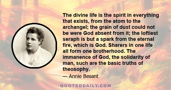 The divine life is the spirit in everything that exists, from the atom to the archangel; the grain of dust could not be were God absent from it; the loftiest seraph is but a spark from the eternal fire, which is God.