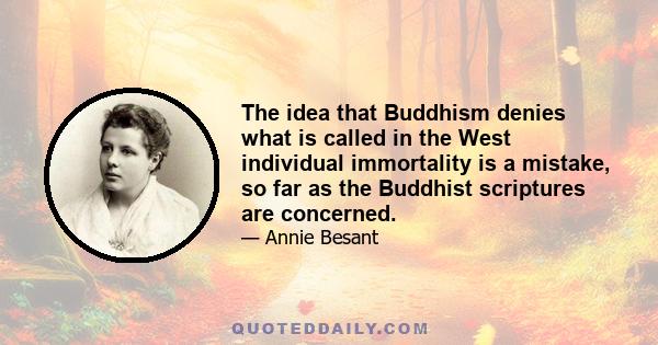 The idea that Buddhism denies what is called in the West individual immortality is a mistake, so far as the Buddhist scriptures are concerned.