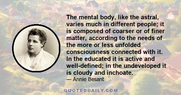 The mental body, like the astral, varies much in different people; it is composed of coarser or of finer matter, according to the needs of the more or less unfolded consciousness connected with it. In the educated it is 