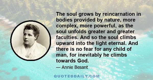 The soul grows by reincarnation in bodies provided by nature, more complex, more powerful, as the soul unfolds greater and greater faculties. And so the soul climbs upward into the light eternal. And there is no fear