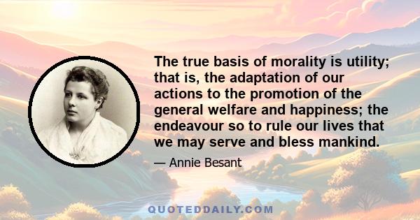 The true basis of morality is utility; that is, the adaptation of our actions to the promotion of the general welfare and happiness; the endeavour so to rule our lives that we may serve and bless mankind.