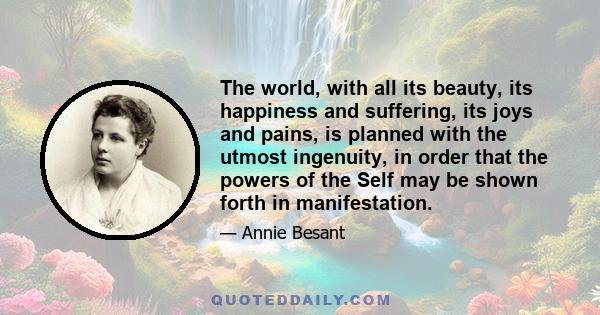 The world, with all its beauty, its happiness and suffering, its joys and pains, is planned with the utmost ingenuity, in order that the powers of the Self may be shown forth in manifestation.