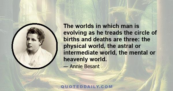 The worlds in which man is evolving as he treads the circle of births and deaths are three: the physical world, the astral or intermediate world, the mental or heavenly world.