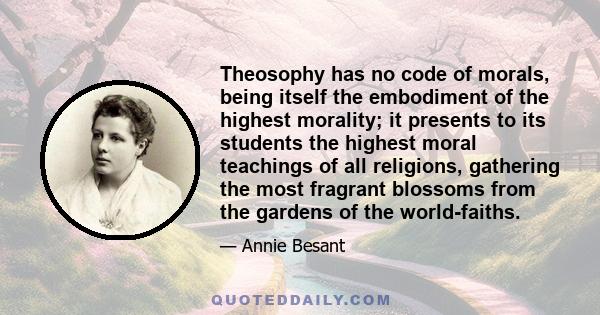 Theosophy has no code of morals, being itself the embodiment of the highest morality; it presents to its students the highest moral teachings of all religions, gathering the most fragrant blossoms from the gardens of