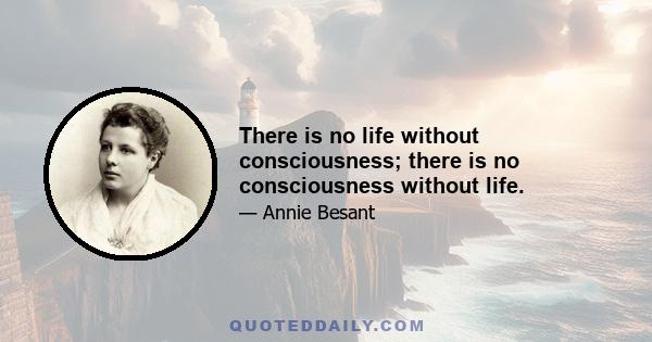 There is no life without consciousness; there is no consciousness without life.