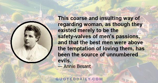 This coarse and insulting way of regarding woman, as though they existed merely to be the safety-valves of men's passions, and that the best men were above the temptation of loving them, has been the source of