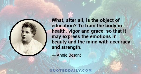 What, after all, is the object of education? To train the body in health, vigor and grace, so that it may express the emotions in beauty and the mind with accuracy and strength.