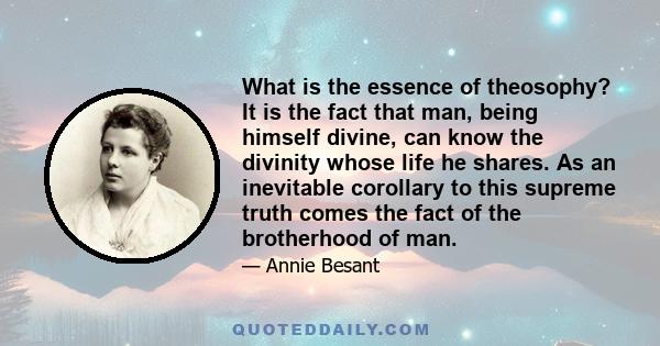 What is the essence of theosophy? It is the fact that man, being himself divine, can know the divinity whose life he shares. As an inevitable corollary to this supreme truth comes the fact of the brotherhood of man.