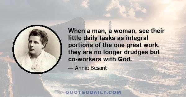 When a man, a woman, see their little daily tasks as integral portions of the one great work, they are no longer drudges but co-workers with God.