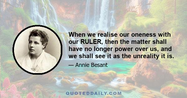 When we realise our oneness with our RULER, then the matter shall have no longer power over us, and we shall see it as the unreality it is.