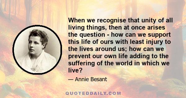 When we recognise that unity of all living things, then at once arises the question - how can we support this life of ours with least injury to the lives around us; how can we prevent our own life adding to the