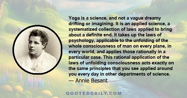 Yoga is a science, and not a vague dreamy drifting or imagining. It is an applied science, a systematized collection of laws applied to bring about a definite end. It takes up the laws of psychology, applicable to the