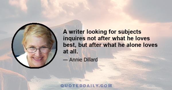 A writer looking for subjects inquires not after what he loves best, but after what he alone loves at all.