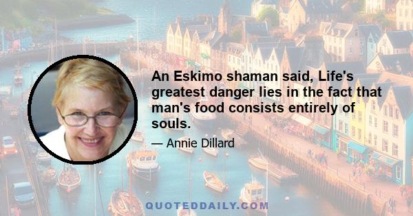 An Eskimo shaman said, Life's greatest danger lies in the fact that man's food consists entirely of souls.