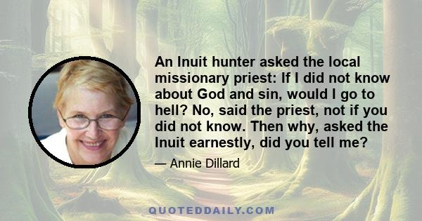 An Inuit hunter asked the local missionary priest: If I did not know about God and sin, would I go to hell? No, said the priest, not if you did not know. Then why, asked the Inuit earnestly, did you tell me?