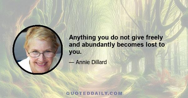 Anything you do not give freely and abundantly becomes lost to you.