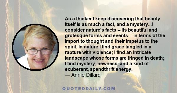 As a thinker I keep discovering that beauty itself is as much a fact, and a mystery...I consider nature's facts -- its beautiful and grotesque forms and events -- in terms of the import to thought and their impetus to