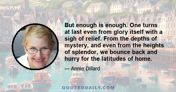 But enough is enough. One turns at last even from glory itself with a sigh of relief. From the depths of mystery, and even from the heights of splendor, we bounce back and hurry for the latitudes of home.