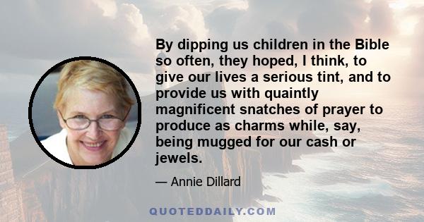 By dipping us children in the Bible so often, they hoped, I think, to give our lives a serious tint, and to provide us with quaintly magnificent snatches of prayer to produce as charms while, say, being mugged for our