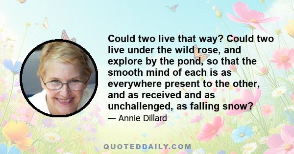 Could two live that way? Could two live under the wild rose, and explore by the pond, so that the smooth mind of each is as everywhere present to the other, and as received and as unchallenged, as falling snow?