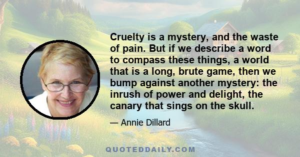 Cruelty is a mystery, and the waste of pain. But if we describe a word to compass these things, a world that is a long, brute game, then we bump against another mystery: the inrush of power and delight, the canary that