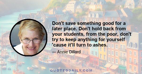 Don't save something good for a later place. Don't hold back from your students, from the poor, don't try to keep anything for yourself 'cause it'll turn to ashes.