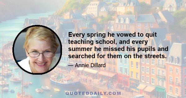 Every spring he vowed to quit teaching school, and every summer he missed his pupils and searched for them on the streets.