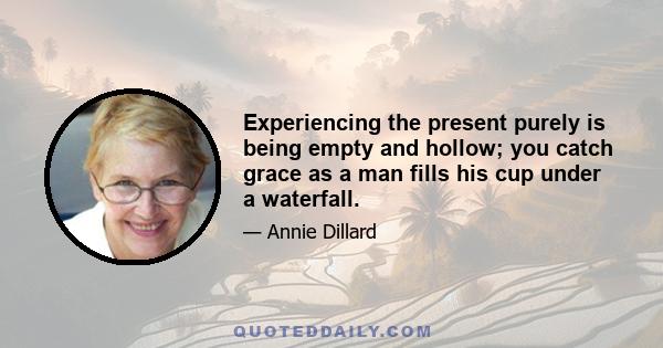 Experiencing the present purely is being empty and hollow; you catch grace as a man fills his cup under a waterfall.