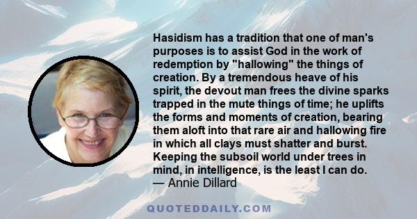 Hasidism has a tradition that one of man's purposes is to assist God in the work of redemption by hallowing the things of creation. By a tremendous heave of his spirit, the devout man frees the divine sparks trapped in