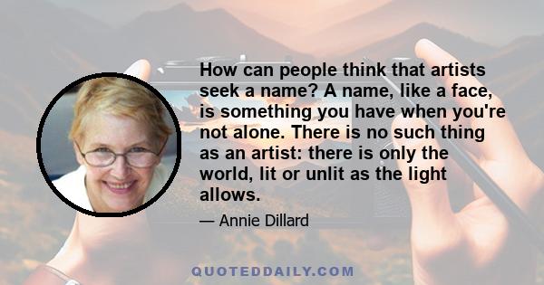 How can people think that artists seek a name? A name, like a face, is something you have when you're not alone. There is no such thing as an artist: there is only the world, lit or unlit as the light allows.