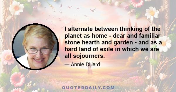 I alternate between thinking of the planet as home - dear and familiar stone hearth and garden - and as a hard land of exile in which we are all sojourners.